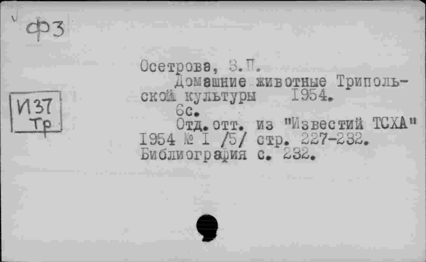 ﻿Осетрова, З.її.
домашние животные Трипольской культуры 1954.
6с*
Отд, отт. из "Известий ТОХА 1954 fâ I /5/ стр. 227-232, Библиография с.